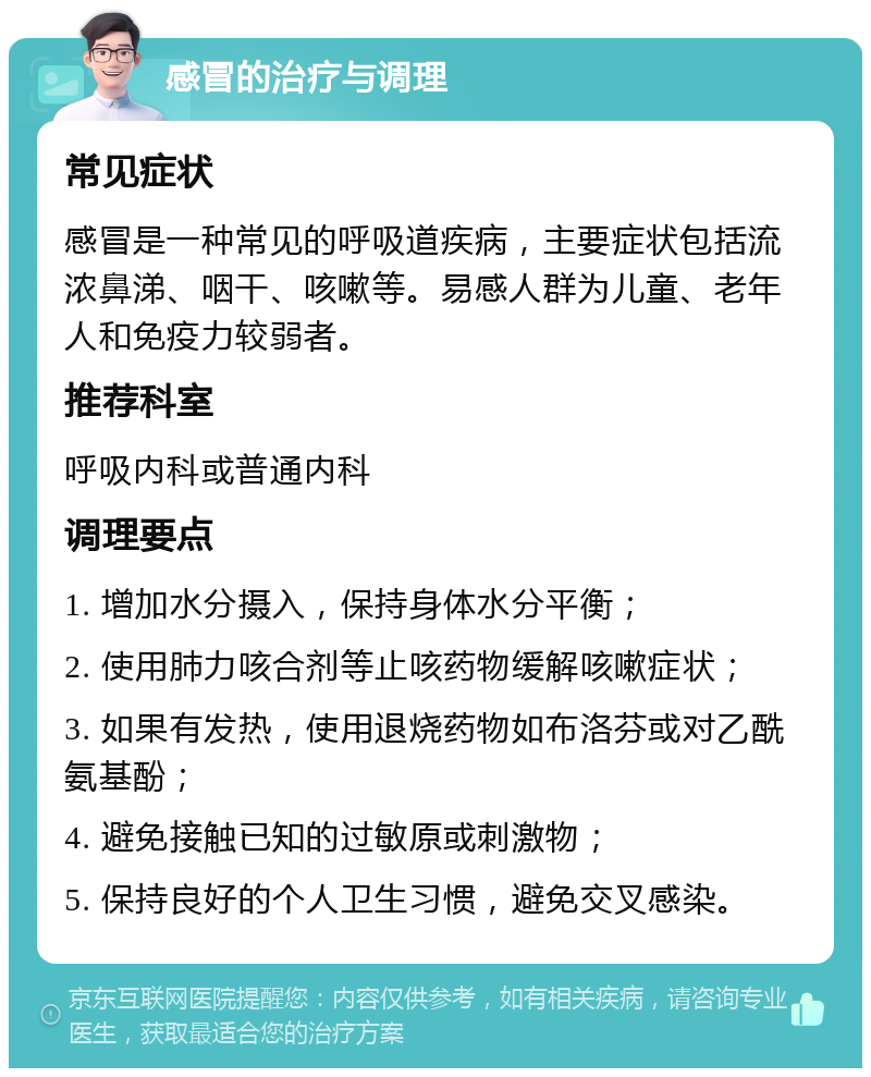 感冒的治疗与调理 常见症状 感冒是一种常见的呼吸道疾病，主要症状包括流浓鼻涕、咽干、咳嗽等。易感人群为儿童、老年人和免疫力较弱者。 推荐科室 呼吸内科或普通内科 调理要点 1. 增加水分摄入，保持身体水分平衡； 2. 使用肺力咳合剂等止咳药物缓解咳嗽症状； 3. 如果有发热，使用退烧药物如布洛芬或对乙酰氨基酚； 4. 避免接触已知的过敏原或刺激物； 5. 保持良好的个人卫生习惯，避免交叉感染。