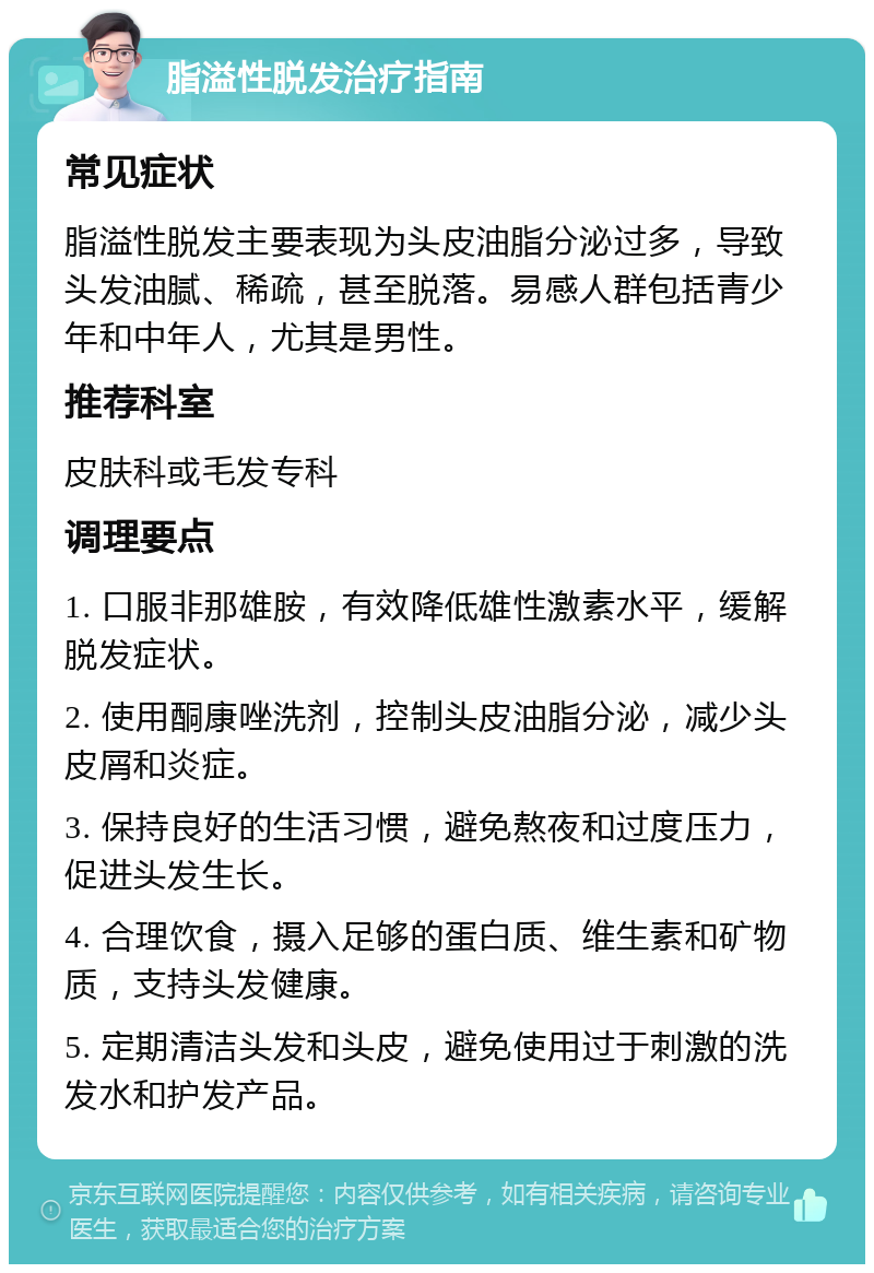 脂溢性脱发治疗指南 常见症状 脂溢性脱发主要表现为头皮油脂分泌过多，导致头发油腻、稀疏，甚至脱落。易感人群包括青少年和中年人，尤其是男性。 推荐科室 皮肤科或毛发专科 调理要点 1. 口服非那雄胺，有效降低雄性激素水平，缓解脱发症状。 2. 使用酮康唑洗剂，控制头皮油脂分泌，减少头皮屑和炎症。 3. 保持良好的生活习惯，避免熬夜和过度压力，促进头发生长。 4. 合理饮食，摄入足够的蛋白质、维生素和矿物质，支持头发健康。 5. 定期清洁头发和头皮，避免使用过于刺激的洗发水和护发产品。