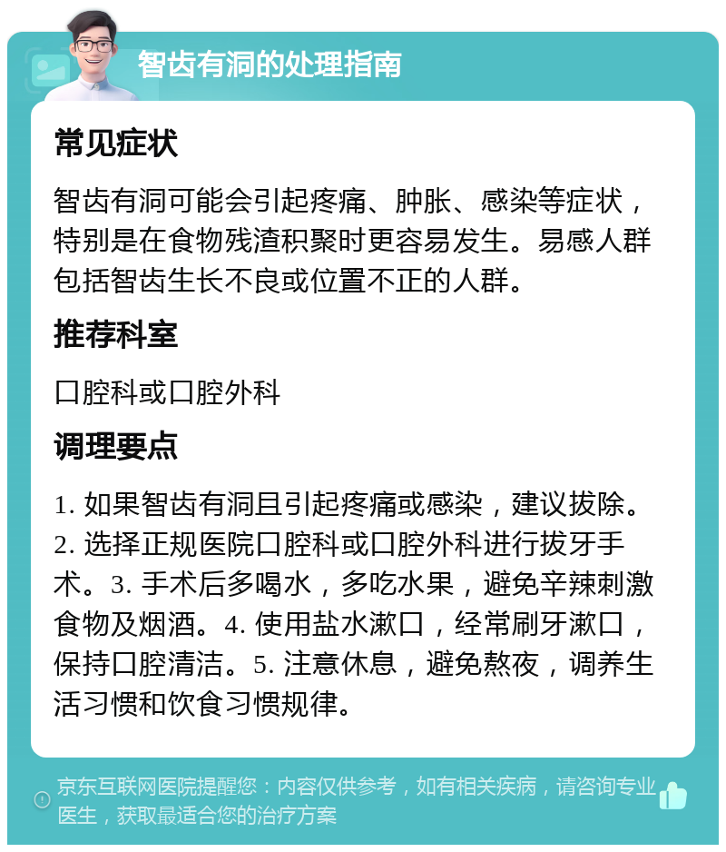 智齿有洞的处理指南 常见症状 智齿有洞可能会引起疼痛、肿胀、感染等症状，特别是在食物残渣积聚时更容易发生。易感人群包括智齿生长不良或位置不正的人群。 推荐科室 口腔科或口腔外科 调理要点 1. 如果智齿有洞且引起疼痛或感染，建议拔除。2. 选择正规医院口腔科或口腔外科进行拔牙手术。3. 手术后多喝水，多吃水果，避免辛辣刺激食物及烟酒。4. 使用盐水漱口，经常刷牙漱口，保持口腔清洁。5. 注意休息，避免熬夜，调养生活习惯和饮食习惯规律。