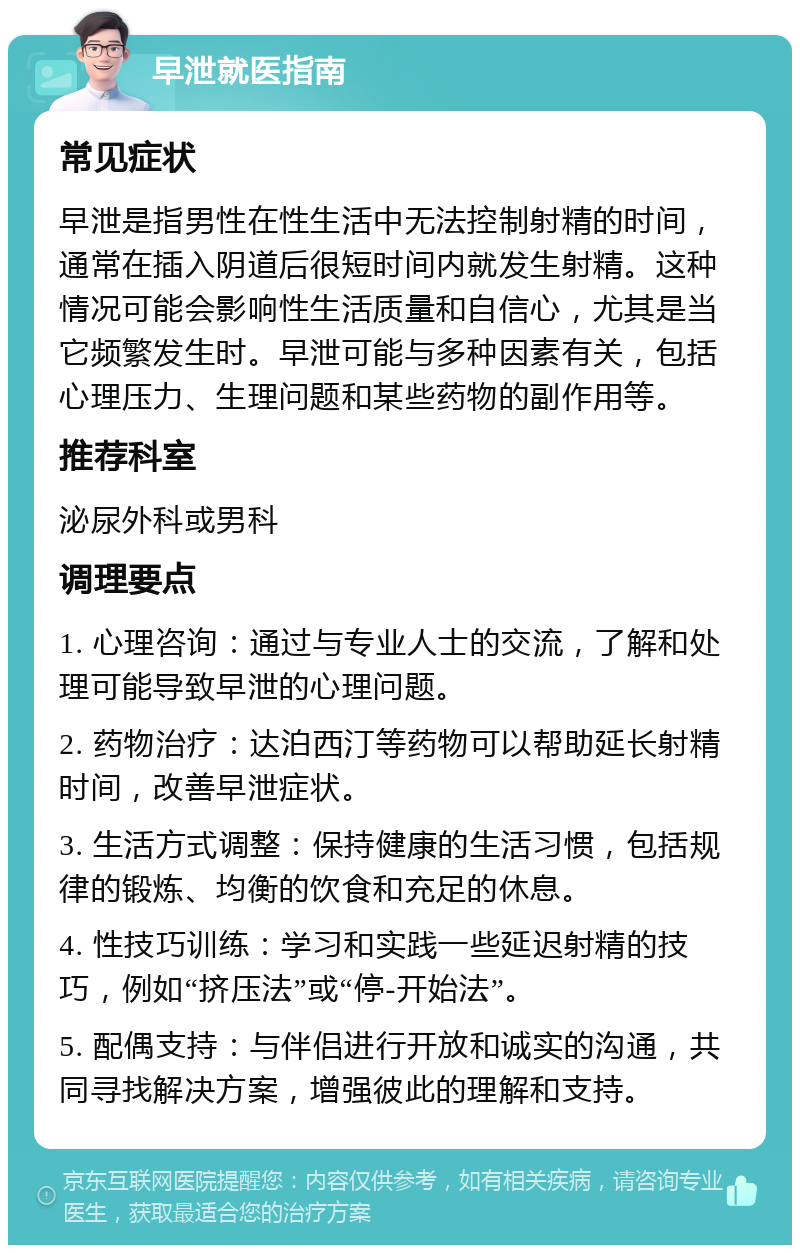 早泄就医指南 常见症状 早泄是指男性在性生活中无法控制射精的时间，通常在插入阴道后很短时间内就发生射精。这种情况可能会影响性生活质量和自信心，尤其是当它频繁发生时。早泄可能与多种因素有关，包括心理压力、生理问题和某些药物的副作用等。 推荐科室 泌尿外科或男科 调理要点 1. 心理咨询：通过与专业人士的交流，了解和处理可能导致早泄的心理问题。 2. 药物治疗：达泊西汀等药物可以帮助延长射精时间，改善早泄症状。 3. 生活方式调整：保持健康的生活习惯，包括规律的锻炼、均衡的饮食和充足的休息。 4. 性技巧训练：学习和实践一些延迟射精的技巧，例如“挤压法”或“停-开始法”。 5. 配偶支持：与伴侣进行开放和诚实的沟通，共同寻找解决方案，增强彼此的理解和支持。