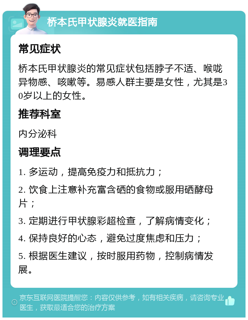 桥本氏甲状腺炎就医指南 常见症状 桥本氏甲状腺炎的常见症状包括脖子不适、喉咙异物感、咳嗽等。易感人群主要是女性，尤其是30岁以上的女性。 推荐科室 内分泌科 调理要点 1. 多运动，提高免疫力和抵抗力； 2. 饮食上注意补充富含硒的食物或服用硒酵母片； 3. 定期进行甲状腺彩超检查，了解病情变化； 4. 保持良好的心态，避免过度焦虑和压力； 5. 根据医生建议，按时服用药物，控制病情发展。