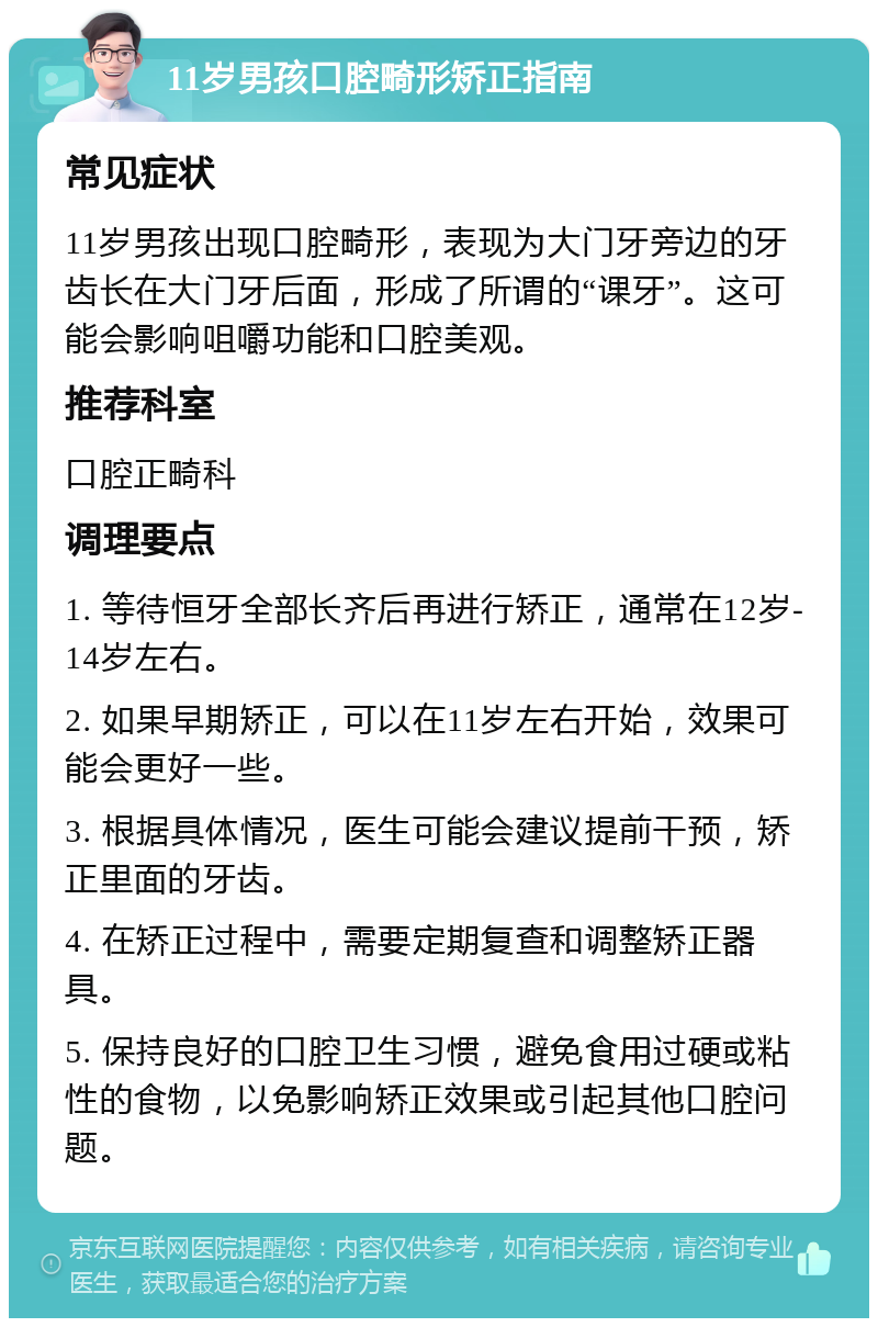 11岁男孩口腔畸形矫正指南 常见症状 11岁男孩出现口腔畸形，表现为大门牙旁边的牙齿长在大门牙后面，形成了所谓的“课牙”。这可能会影响咀嚼功能和口腔美观。 推荐科室 口腔正畸科 调理要点 1. 等待恒牙全部长齐后再进行矫正，通常在12岁-14岁左右。 2. 如果早期矫正，可以在11岁左右开始，效果可能会更好一些。 3. 根据具体情况，医生可能会建议提前干预，矫正里面的牙齿。 4. 在矫正过程中，需要定期复查和调整矫正器具。 5. 保持良好的口腔卫生习惯，避免食用过硬或粘性的食物，以免影响矫正效果或引起其他口腔问题。