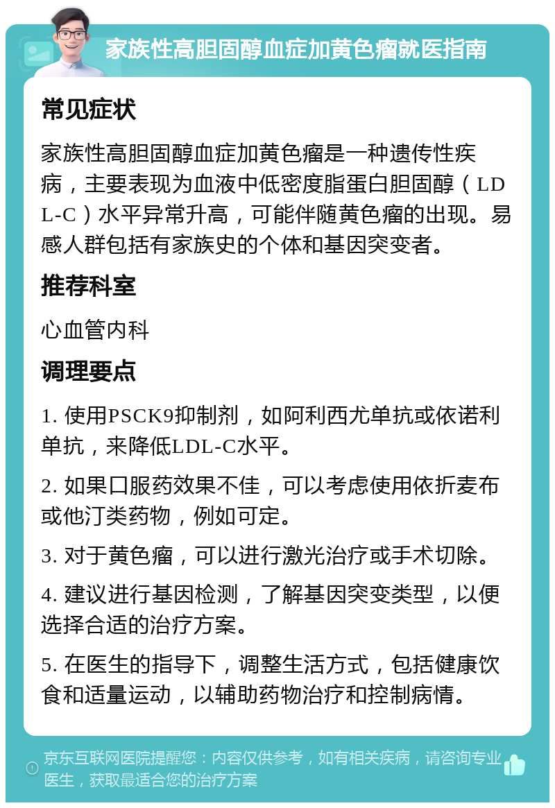 家族性高胆固醇血症加黄色瘤就医指南 常见症状 家族性高胆固醇血症加黄色瘤是一种遗传性疾病，主要表现为血液中低密度脂蛋白胆固醇（LDL-C）水平异常升高，可能伴随黄色瘤的出现。易感人群包括有家族史的个体和基因突变者。 推荐科室 心血管内科 调理要点 1. 使用PSCK9抑制剂，如阿利西尤单抗或依诺利单抗，来降低LDL-C水平。 2. 如果口服药效果不佳，可以考虑使用依折麦布或他汀类药物，例如可定。 3. 对于黄色瘤，可以进行激光治疗或手术切除。 4. 建议进行基因检测，了解基因突变类型，以便选择合适的治疗方案。 5. 在医生的指导下，调整生活方式，包括健康饮食和适量运动，以辅助药物治疗和控制病情。