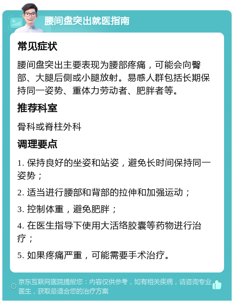 腰间盘突出就医指南 常见症状 腰间盘突出主要表现为腰部疼痛，可能会向臀部、大腿后侧或小腿放射。易感人群包括长期保持同一姿势、重体力劳动者、肥胖者等。 推荐科室 骨科或脊柱外科 调理要点 1. 保持良好的坐姿和站姿，避免长时间保持同一姿势； 2. 适当进行腰部和背部的拉伸和加强运动； 3. 控制体重，避免肥胖； 4. 在医生指导下使用大活络胶囊等药物进行治疗； 5. 如果疼痛严重，可能需要手术治疗。