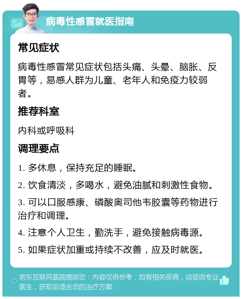 病毒性感冒就医指南 常见症状 病毒性感冒常见症状包括头痛、头晕、脑胀、反胃等，易感人群为儿童、老年人和免疫力较弱者。 推荐科室 内科或呼吸科 调理要点 1. 多休息，保持充足的睡眠。 2. 饮食清淡，多喝水，避免油腻和刺激性食物。 3. 可以口服感康、磷酸奥司他韦胶囊等药物进行治疗和调理。 4. 注意个人卫生，勤洗手，避免接触病毒源。 5. 如果症状加重或持续不改善，应及时就医。