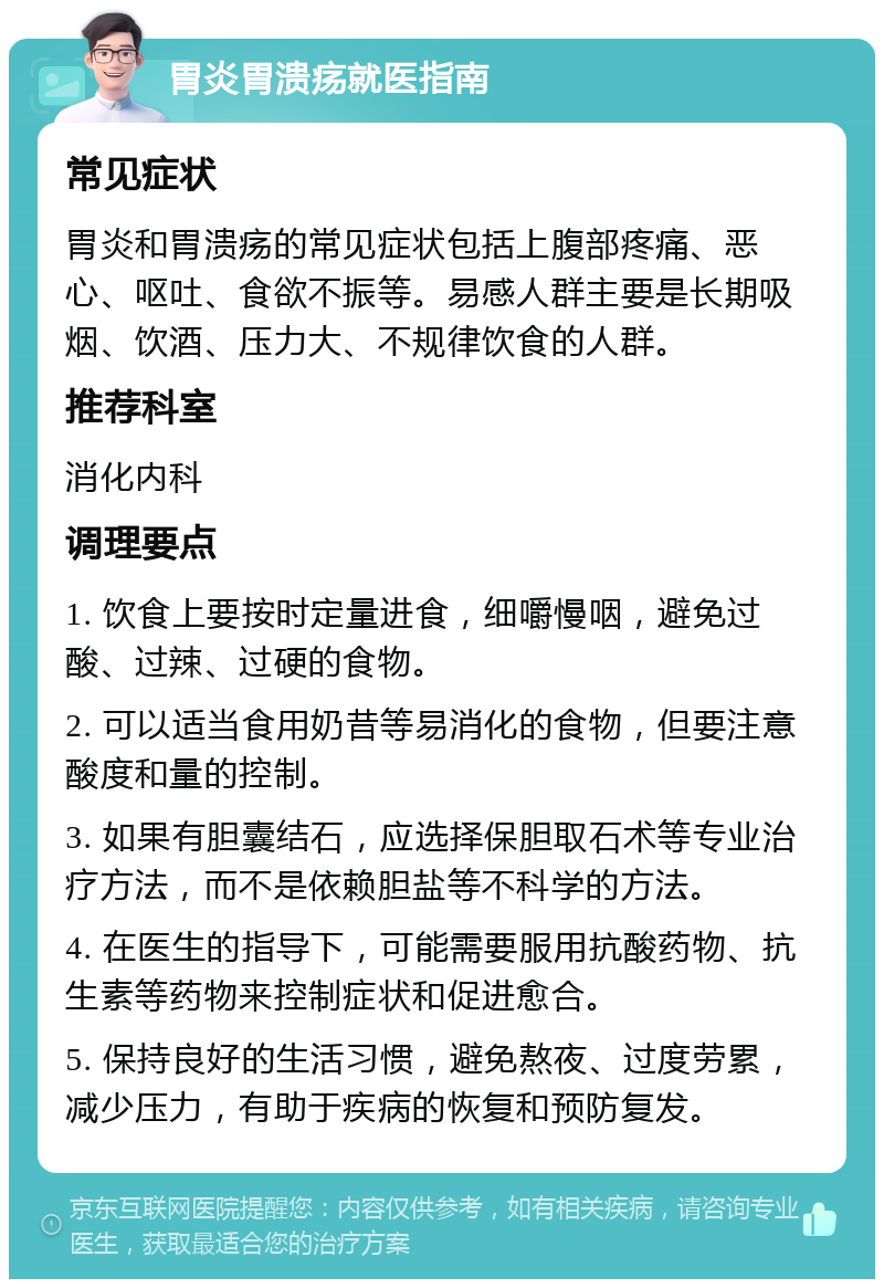 胃炎胃溃疡就医指南 常见症状 胃炎和胃溃疡的常见症状包括上腹部疼痛、恶心、呕吐、食欲不振等。易感人群主要是长期吸烟、饮酒、压力大、不规律饮食的人群。 推荐科室 消化内科 调理要点 1. 饮食上要按时定量进食，细嚼慢咽，避免过酸、过辣、过硬的食物。 2. 可以适当食用奶昔等易消化的食物，但要注意酸度和量的控制。 3. 如果有胆囊结石，应选择保胆取石术等专业治疗方法，而不是依赖胆盐等不科学的方法。 4. 在医生的指导下，可能需要服用抗酸药物、抗生素等药物来控制症状和促进愈合。 5. 保持良好的生活习惯，避免熬夜、过度劳累，减少压力，有助于疾病的恢复和预防复发。