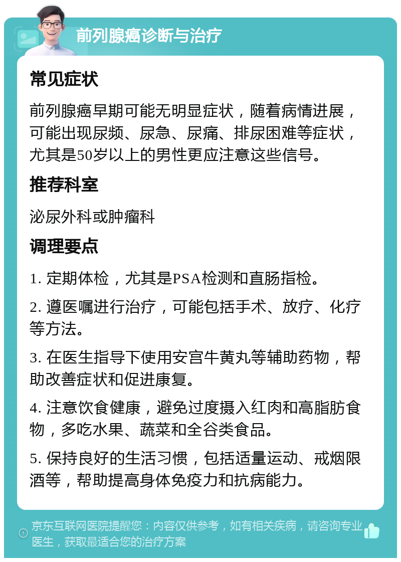 前列腺癌诊断与治疗 常见症状 前列腺癌早期可能无明显症状，随着病情进展，可能出现尿频、尿急、尿痛、排尿困难等症状，尤其是50岁以上的男性更应注意这些信号。 推荐科室 泌尿外科或肿瘤科 调理要点 1. 定期体检，尤其是PSA检测和直肠指检。 2. 遵医嘱进行治疗，可能包括手术、放疗、化疗等方法。 3. 在医生指导下使用安宫牛黄丸等辅助药物，帮助改善症状和促进康复。 4. 注意饮食健康，避免过度摄入红肉和高脂肪食物，多吃水果、蔬菜和全谷类食品。 5. 保持良好的生活习惯，包括适量运动、戒烟限酒等，帮助提高身体免疫力和抗病能力。