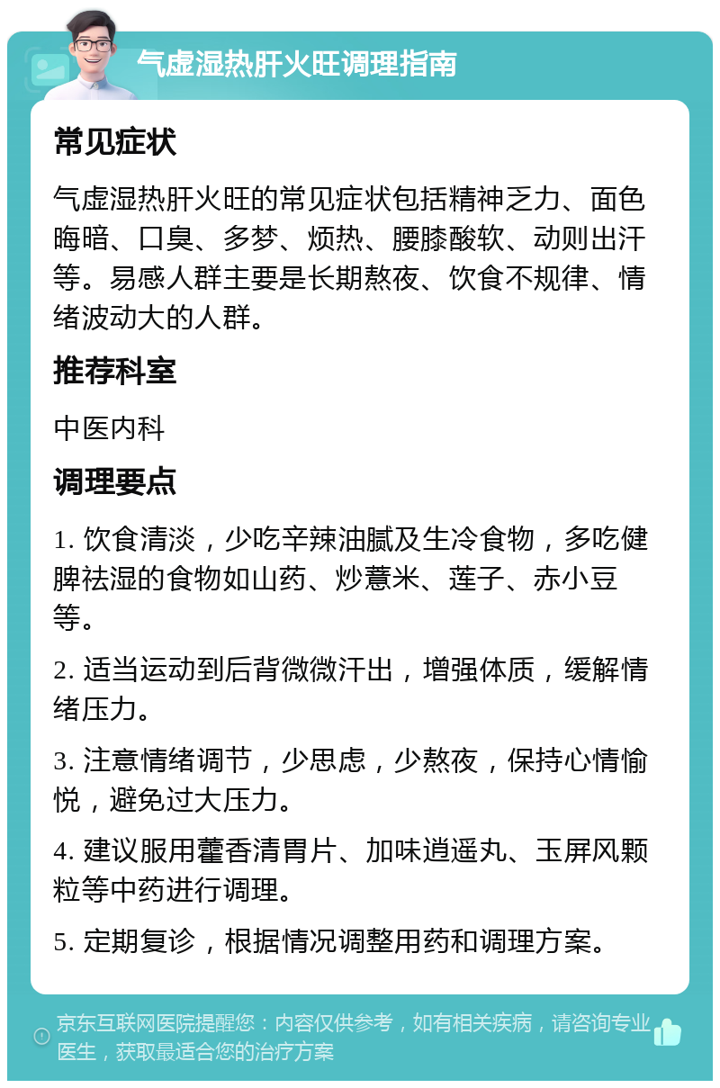 气虚湿热肝火旺调理指南 常见症状 气虚湿热肝火旺的常见症状包括精神乏力、面色晦暗、口臭、多梦、烦热、腰膝酸软、动则出汗等。易感人群主要是长期熬夜、饮食不规律、情绪波动大的人群。 推荐科室 中医内科 调理要点 1. 饮食清淡，少吃辛辣油腻及生冷食物，多吃健脾祛湿的食物如山药、炒薏米、莲子、赤小豆等。 2. 适当运动到后背微微汗出，增强体质，缓解情绪压力。 3. 注意情绪调节，少思虑，少熬夜，保持心情愉悦，避免过大压力。 4. 建议服用藿香清胃片、加味逍遥丸、玉屏风颗粒等中药进行调理。 5. 定期复诊，根据情况调整用药和调理方案。