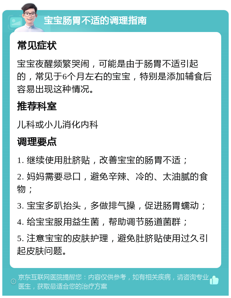 宝宝肠胃不适的调理指南 常见症状 宝宝夜醒频繁哭闹，可能是由于肠胃不适引起的，常见于6个月左右的宝宝，特别是添加辅食后容易出现这种情况。 推荐科室 儿科或小儿消化内科 调理要点 1. 继续使用肚脐贴，改善宝宝的肠胃不适； 2. 妈妈需要忌口，避免辛辣、冷的、太油腻的食物； 3. 宝宝多趴抬头，多做排气操，促进肠胃蠕动； 4. 给宝宝服用益生菌，帮助调节肠道菌群； 5. 注意宝宝的皮肤护理，避免肚脐贴使用过久引起皮肤问题。