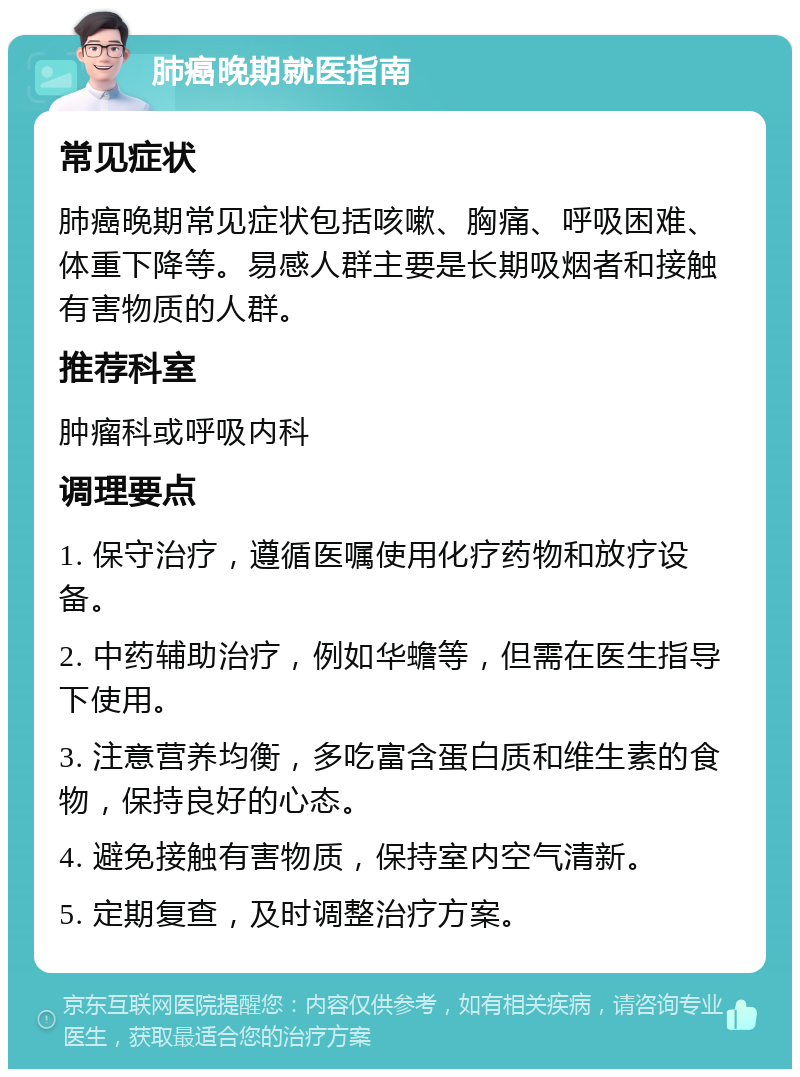 肺癌晚期就医指南 常见症状 肺癌晚期常见症状包括咳嗽、胸痛、呼吸困难、体重下降等。易感人群主要是长期吸烟者和接触有害物质的人群。 推荐科室 肿瘤科或呼吸内科 调理要点 1. 保守治疗，遵循医嘱使用化疗药物和放疗设备。 2. 中药辅助治疗，例如华蟾等，但需在医生指导下使用。 3. 注意营养均衡，多吃富含蛋白质和维生素的食物，保持良好的心态。 4. 避免接触有害物质，保持室内空气清新。 5. 定期复查，及时调整治疗方案。