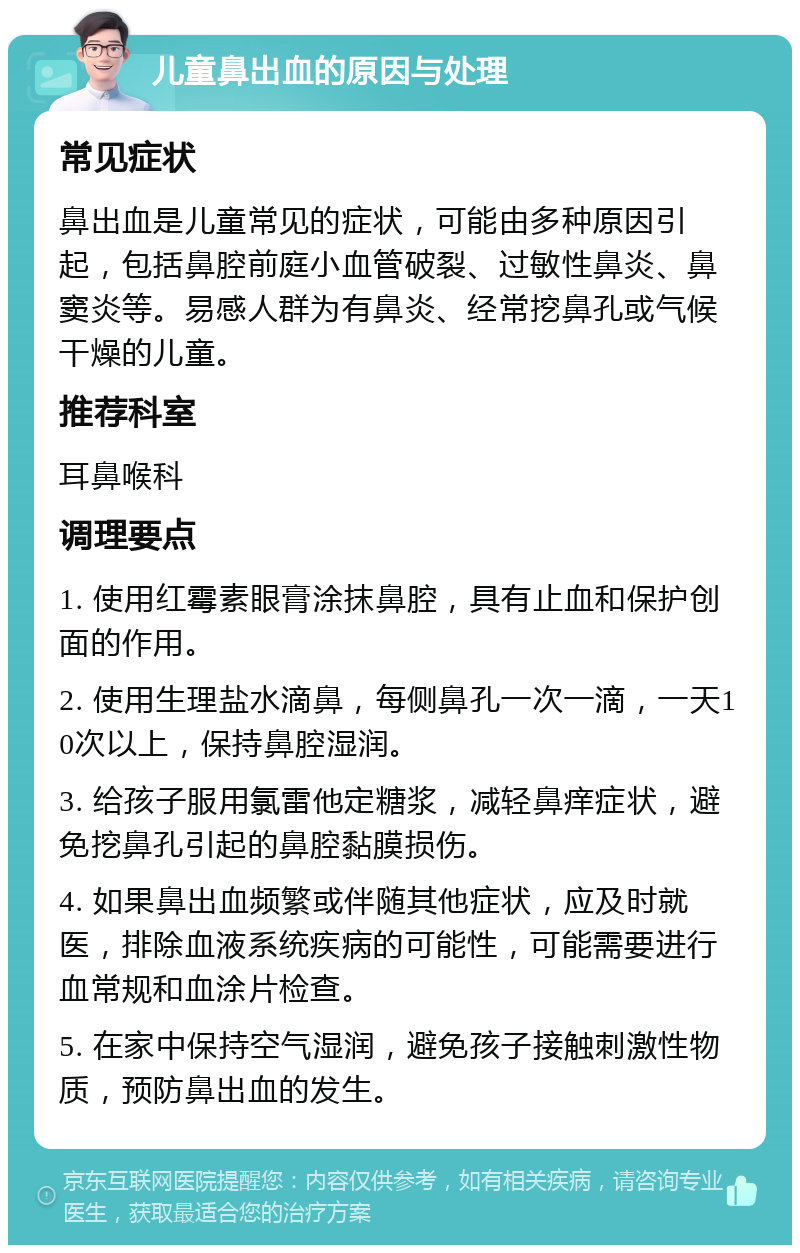 儿童鼻出血的原因与处理 常见症状 鼻出血是儿童常见的症状，可能由多种原因引起，包括鼻腔前庭小血管破裂、过敏性鼻炎、鼻窦炎等。易感人群为有鼻炎、经常挖鼻孔或气候干燥的儿童。 推荐科室 耳鼻喉科 调理要点 1. 使用红霉素眼膏涂抹鼻腔，具有止血和保护创面的作用。 2. 使用生理盐水滴鼻，每侧鼻孔一次一滴，一天10次以上，保持鼻腔湿润。 3. 给孩子服用氯雷他定糖浆，减轻鼻痒症状，避免挖鼻孔引起的鼻腔黏膜损伤。 4. 如果鼻出血频繁或伴随其他症状，应及时就医，排除血液系统疾病的可能性，可能需要进行血常规和血涂片检查。 5. 在家中保持空气湿润，避免孩子接触刺激性物质，预防鼻出血的发生。