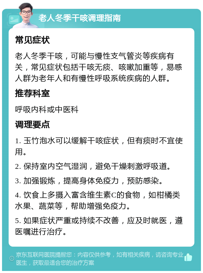 老人冬季干咳调理指南 常见症状 老人冬季干咳，可能与慢性支气管炎等疾病有关，常见症状包括干咳无痰、咳嗽加重等，易感人群为老年人和有慢性呼吸系统疾病的人群。 推荐科室 呼吸内科或中医科 调理要点 1. 玉竹泡水可以缓解干咳症状，但有痰时不宜使用。 2. 保持室内空气湿润，避免干燥刺激呼吸道。 3. 加强锻炼，提高身体免疫力，预防感染。 4. 饮食上多摄入富含维生素C的食物，如柑橘类水果、蔬菜等，帮助增强免疫力。 5. 如果症状严重或持续不改善，应及时就医，遵医嘱进行治疗。