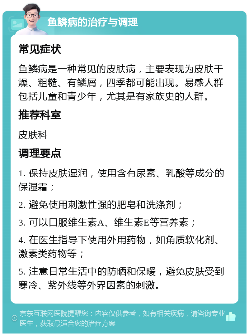 鱼鳞病的治疗与调理 常见症状 鱼鳞病是一种常见的皮肤病，主要表现为皮肤干燥、粗糙、有鳞屑，四季都可能出现。易感人群包括儿童和青少年，尤其是有家族史的人群。 推荐科室 皮肤科 调理要点 1. 保持皮肤湿润，使用含有尿素、乳酸等成分的保湿霜； 2. 避免使用刺激性强的肥皂和洗涤剂； 3. 可以口服维生素A、维生素E等营养素； 4. 在医生指导下使用外用药物，如角质软化剂、激素类药物等； 5. 注意日常生活中的防晒和保暖，避免皮肤受到寒冷、紫外线等外界因素的刺激。