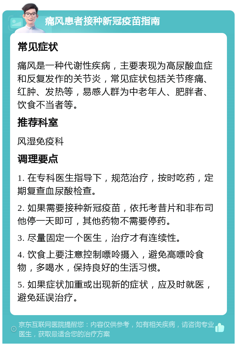 痛风患者接种新冠疫苗指南 常见症状 痛风是一种代谢性疾病，主要表现为高尿酸血症和反复发作的关节炎，常见症状包括关节疼痛、红肿、发热等，易感人群为中老年人、肥胖者、饮食不当者等。 推荐科室 风湿免疫科 调理要点 1. 在专科医生指导下，规范治疗，按时吃药，定期复查血尿酸检查。 2. 如果需要接种新冠疫苗，依托考昔片和非布司他停一天即可，其他药物不需要停药。 3. 尽量固定一个医生，治疗才有连续性。 4. 饮食上要注意控制嘌呤摄入，避免高嘌呤食物，多喝水，保持良好的生活习惯。 5. 如果症状加重或出现新的症状，应及时就医，避免延误治疗。