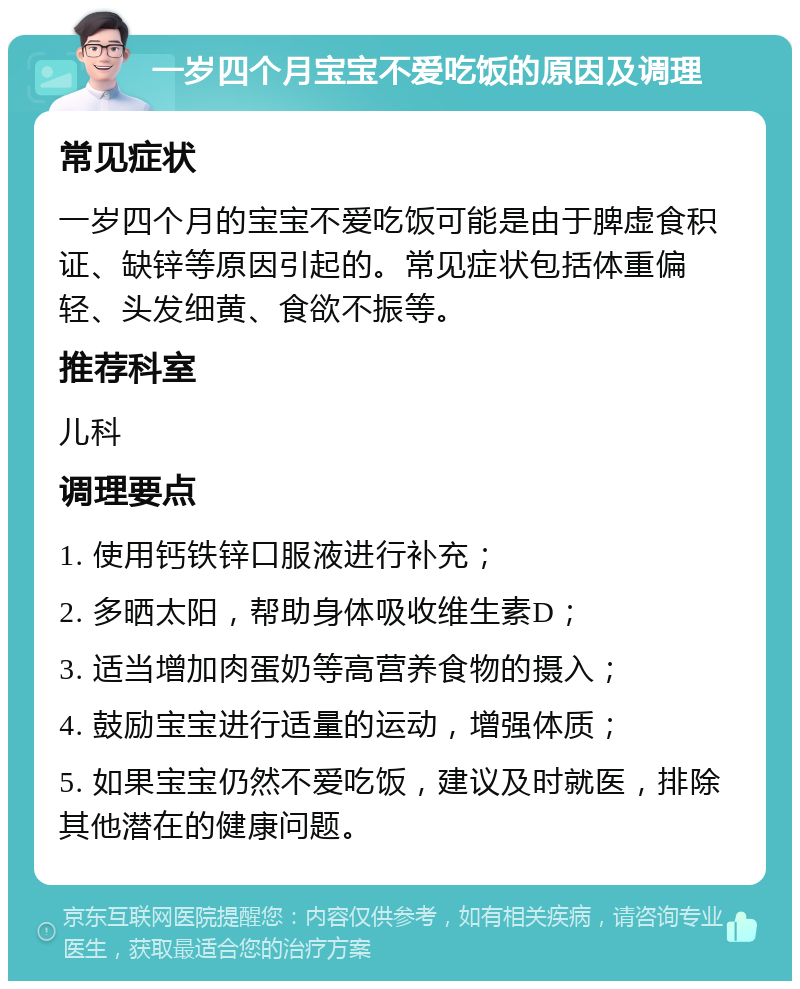 一岁四个月宝宝不爱吃饭的原因及调理 常见症状 一岁四个月的宝宝不爱吃饭可能是由于脾虚食积证、缺锌等原因引起的。常见症状包括体重偏轻、头发细黄、食欲不振等。 推荐科室 儿科 调理要点 1. 使用钙铁锌口服液进行补充； 2. 多晒太阳，帮助身体吸收维生素D； 3. 适当增加肉蛋奶等高营养食物的摄入； 4. 鼓励宝宝进行适量的运动，增强体质； 5. 如果宝宝仍然不爱吃饭，建议及时就医，排除其他潜在的健康问题。