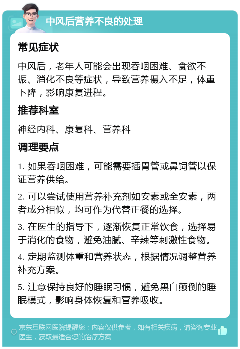 中风后营养不良的处理 常见症状 中风后，老年人可能会出现吞咽困难、食欲不振、消化不良等症状，导致营养摄入不足，体重下降，影响康复进程。 推荐科室 神经内科、康复科、营养科 调理要点 1. 如果吞咽困难，可能需要插胃管或鼻饲管以保证营养供给。 2. 可以尝试使用营养补充剂如安素或全安素，两者成分相似，均可作为代替正餐的选择。 3. 在医生的指导下，逐渐恢复正常饮食，选择易于消化的食物，避免油腻、辛辣等刺激性食物。 4. 定期监测体重和营养状态，根据情况调整营养补充方案。 5. 注意保持良好的睡眠习惯，避免黑白颠倒的睡眠模式，影响身体恢复和营养吸收。