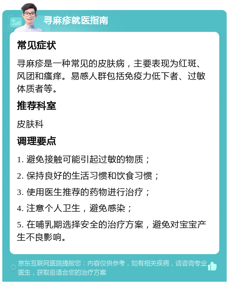 寻麻疹就医指南 常见症状 寻麻疹是一种常见的皮肤病，主要表现为红斑、风团和瘙痒。易感人群包括免疫力低下者、过敏体质者等。 推荐科室 皮肤科 调理要点 1. 避免接触可能引起过敏的物质； 2. 保持良好的生活习惯和饮食习惯； 3. 使用医生推荐的药物进行治疗； 4. 注意个人卫生，避免感染； 5. 在哺乳期选择安全的治疗方案，避免对宝宝产生不良影响。