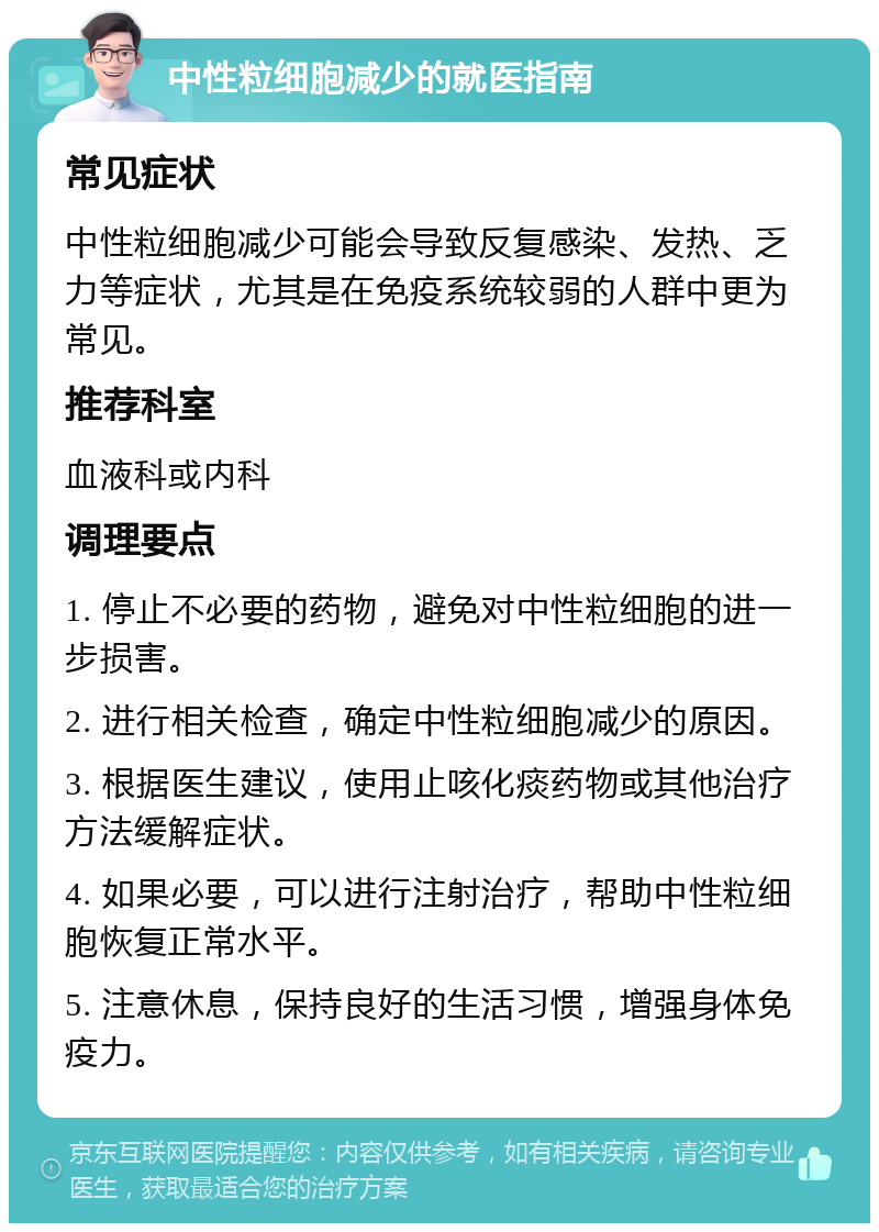 中性粒细胞减少的就医指南 常见症状 中性粒细胞减少可能会导致反复感染、发热、乏力等症状，尤其是在免疫系统较弱的人群中更为常见。 推荐科室 血液科或内科 调理要点 1. 停止不必要的药物，避免对中性粒细胞的进一步损害。 2. 进行相关检查，确定中性粒细胞减少的原因。 3. 根据医生建议，使用止咳化痰药物或其他治疗方法缓解症状。 4. 如果必要，可以进行注射治疗，帮助中性粒细胞恢复正常水平。 5. 注意休息，保持良好的生活习惯，增强身体免疫力。