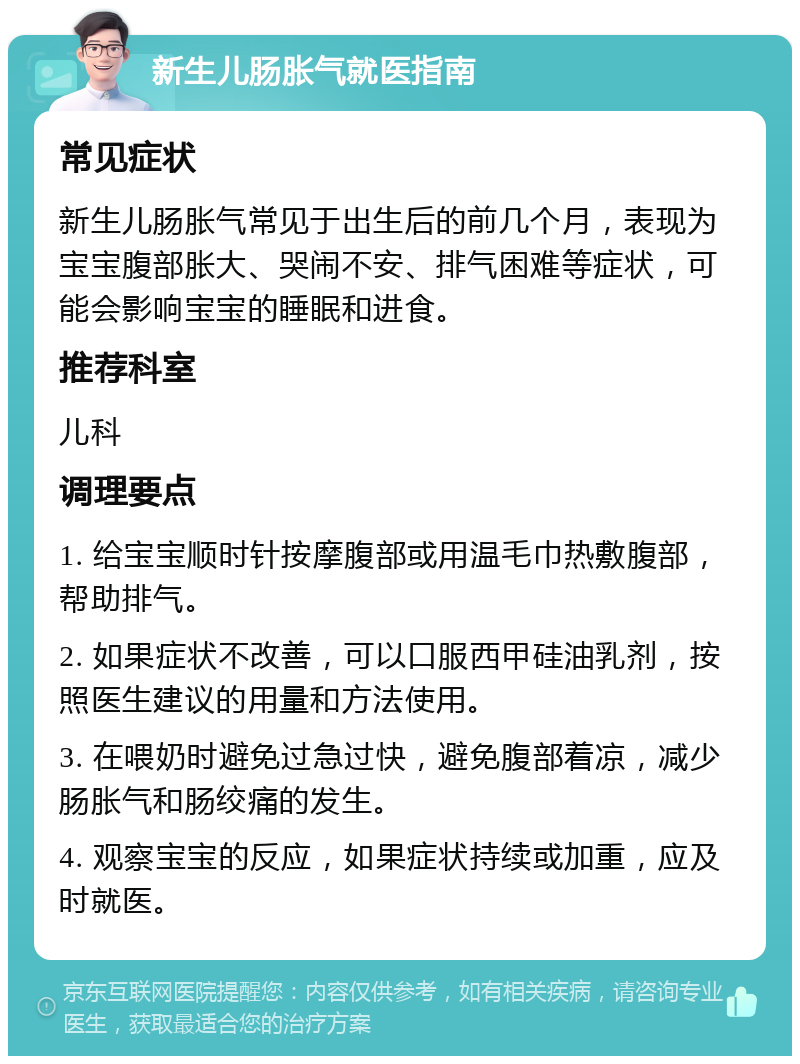 新生儿肠胀气就医指南 常见症状 新生儿肠胀气常见于出生后的前几个月，表现为宝宝腹部胀大、哭闹不安、排气困难等症状，可能会影响宝宝的睡眠和进食。 推荐科室 儿科 调理要点 1. 给宝宝顺时针按摩腹部或用温毛巾热敷腹部，帮助排气。 2. 如果症状不改善，可以口服西甲硅油乳剂，按照医生建议的用量和方法使用。 3. 在喂奶时避免过急过快，避免腹部着凉，减少肠胀气和肠绞痛的发生。 4. 观察宝宝的反应，如果症状持续或加重，应及时就医。