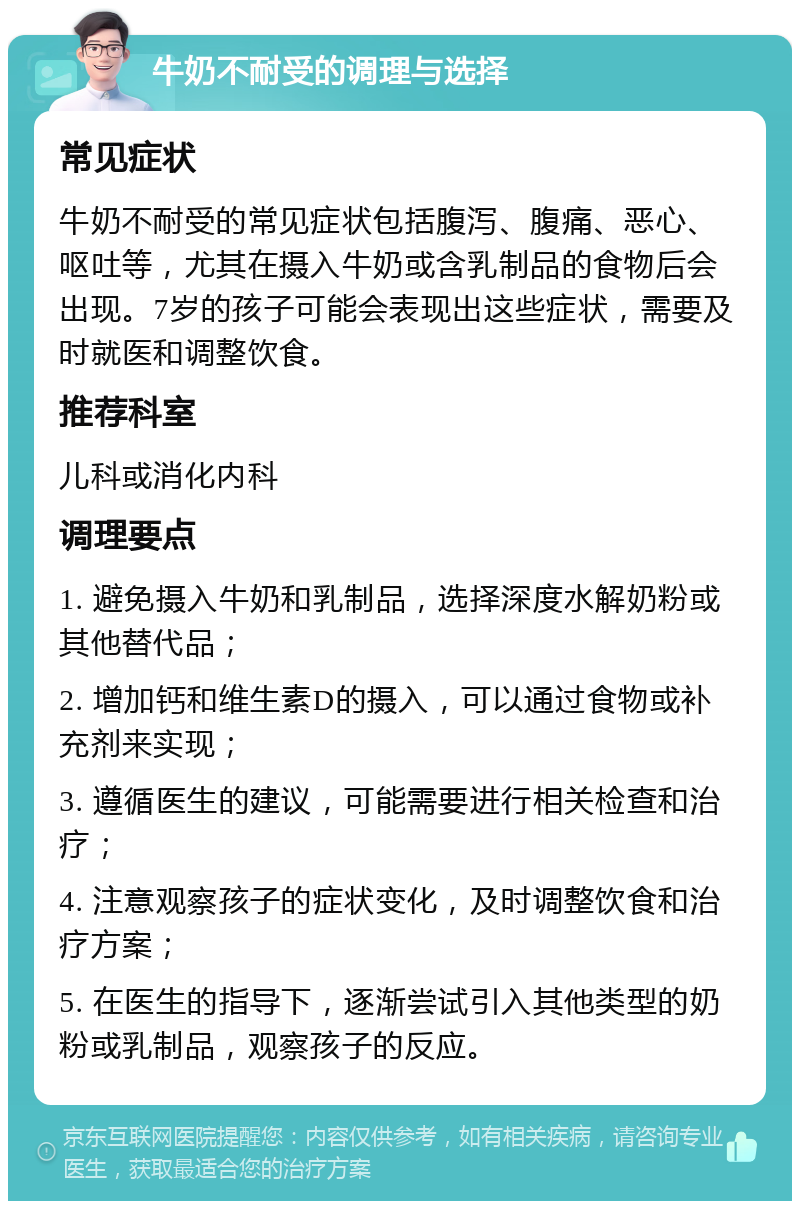 牛奶不耐受的调理与选择 常见症状 牛奶不耐受的常见症状包括腹泻、腹痛、恶心、呕吐等，尤其在摄入牛奶或含乳制品的食物后会出现。7岁的孩子可能会表现出这些症状，需要及时就医和调整饮食。 推荐科室 儿科或消化内科 调理要点 1. 避免摄入牛奶和乳制品，选择深度水解奶粉或其他替代品； 2. 增加钙和维生素D的摄入，可以通过食物或补充剂来实现； 3. 遵循医生的建议，可能需要进行相关检查和治疗； 4. 注意观察孩子的症状变化，及时调整饮食和治疗方案； 5. 在医生的指导下，逐渐尝试引入其他类型的奶粉或乳制品，观察孩子的反应。