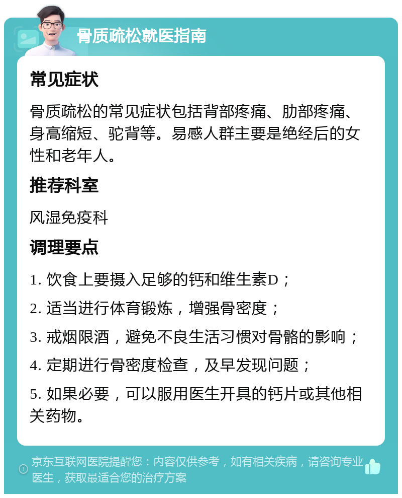 骨质疏松就医指南 常见症状 骨质疏松的常见症状包括背部疼痛、肋部疼痛、身高缩短、驼背等。易感人群主要是绝经后的女性和老年人。 推荐科室 风湿免疫科 调理要点 1. 饮食上要摄入足够的钙和维生素D； 2. 适当进行体育锻炼，增强骨密度； 3. 戒烟限酒，避免不良生活习惯对骨骼的影响； 4. 定期进行骨密度检查，及早发现问题； 5. 如果必要，可以服用医生开具的钙片或其他相关药物。