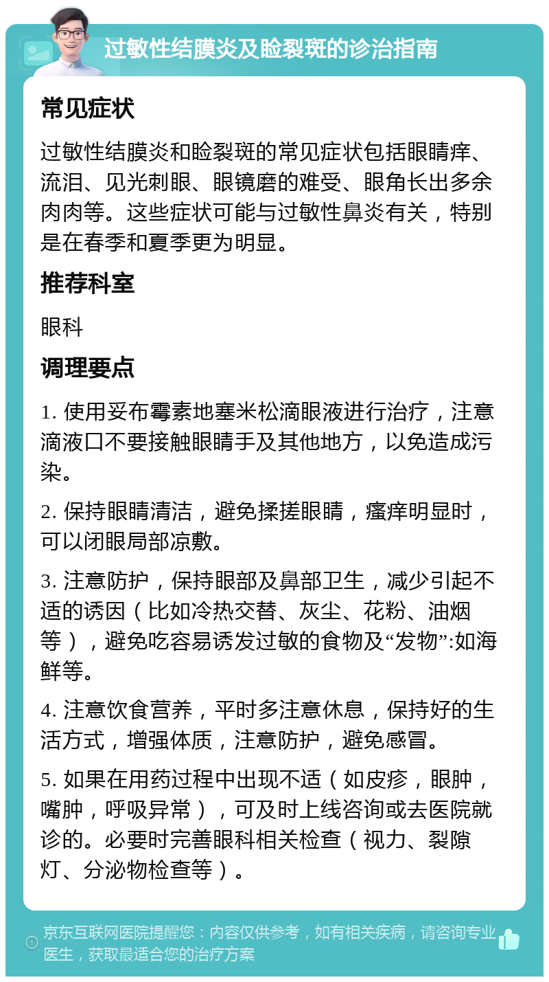 过敏性结膜炎及睑裂斑的诊治指南 常见症状 过敏性结膜炎和睑裂斑的常见症状包括眼睛痒、流泪、见光刺眼、眼镜磨的难受、眼角长出多余肉肉等。这些症状可能与过敏性鼻炎有关，特别是在春季和夏季更为明显。 推荐科室 眼科 调理要点 1. 使用妥布霉素地塞米松滴眼液进行治疗，注意滴液口不要接触眼睛手及其他地方，以免造成污染。 2. 保持眼睛清洁，避免揉搓眼睛，瘙痒明显时，可以闭眼局部凉敷。 3. 注意防护，保持眼部及鼻部卫生，减少引起不适的诱因（比如冷热交替、灰尘、花粉、油烟等），避免吃容易诱发过敏的食物及“发物”:如海鲜等。 4. 注意饮食营养，平时多注意休息，保持好的生活方式，增强体质，注意防护，避免感冒。 5. 如果在用药过程中出现不适（如皮疹，眼肿，嘴肿，呼吸异常），可及时上线咨询或去医院就诊的。必要时完善眼科相关检查（视力、裂隙灯、分泌物检查等）。