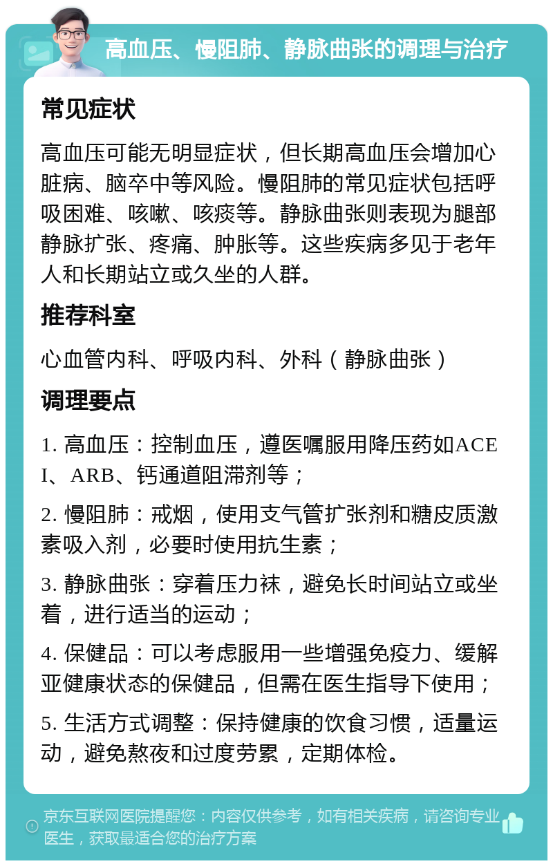 高血压、慢阻肺、静脉曲张的调理与治疗 常见症状 高血压可能无明显症状，但长期高血压会增加心脏病、脑卒中等风险。慢阻肺的常见症状包括呼吸困难、咳嗽、咳痰等。静脉曲张则表现为腿部静脉扩张、疼痛、肿胀等。这些疾病多见于老年人和长期站立或久坐的人群。 推荐科室 心血管内科、呼吸内科、外科（静脉曲张） 调理要点 1. 高血压：控制血压，遵医嘱服用降压药如ACEI、ARB、钙通道阻滞剂等； 2. 慢阻肺：戒烟，使用支气管扩张剂和糖皮质激素吸入剂，必要时使用抗生素； 3. 静脉曲张：穿着压力袜，避免长时间站立或坐着，进行适当的运动； 4. 保健品：可以考虑服用一些增强免疫力、缓解亚健康状态的保健品，但需在医生指导下使用； 5. 生活方式调整：保持健康的饮食习惯，适量运动，避免熬夜和过度劳累，定期体检。