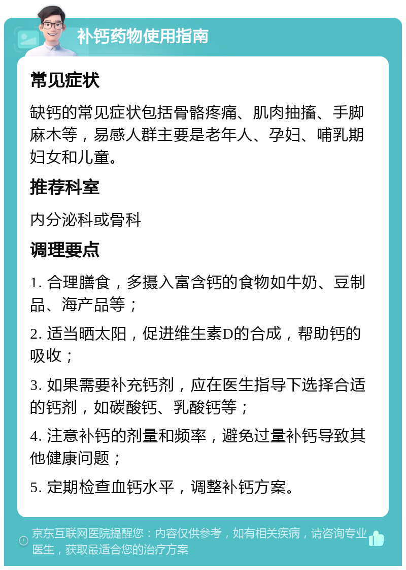 补钙药物使用指南 常见症状 缺钙的常见症状包括骨骼疼痛、肌肉抽搐、手脚麻木等，易感人群主要是老年人、孕妇、哺乳期妇女和儿童。 推荐科室 内分泌科或骨科 调理要点 1. 合理膳食，多摄入富含钙的食物如牛奶、豆制品、海产品等； 2. 适当晒太阳，促进维生素D的合成，帮助钙的吸收； 3. 如果需要补充钙剂，应在医生指导下选择合适的钙剂，如碳酸钙、乳酸钙等； 4. 注意补钙的剂量和频率，避免过量补钙导致其他健康问题； 5. 定期检查血钙水平，调整补钙方案。