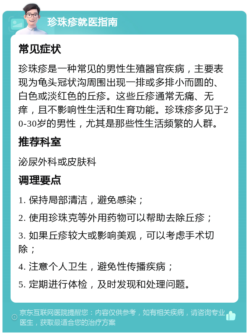 珍珠疹就医指南 常见症状 珍珠疹是一种常见的男性生殖器官疾病，主要表现为龟头冠状沟周围出现一排或多排小而圆的、白色或淡红色的丘疹。这些丘疹通常无痛、无痒，且不影响性生活和生育功能。珍珠疹多见于20-30岁的男性，尤其是那些性生活频繁的人群。 推荐科室 泌尿外科或皮肤科 调理要点 1. 保持局部清洁，避免感染； 2. 使用珍珠克等外用药物可以帮助去除丘疹； 3. 如果丘疹较大或影响美观，可以考虑手术切除； 4. 注意个人卫生，避免性传播疾病； 5. 定期进行体检，及时发现和处理问题。