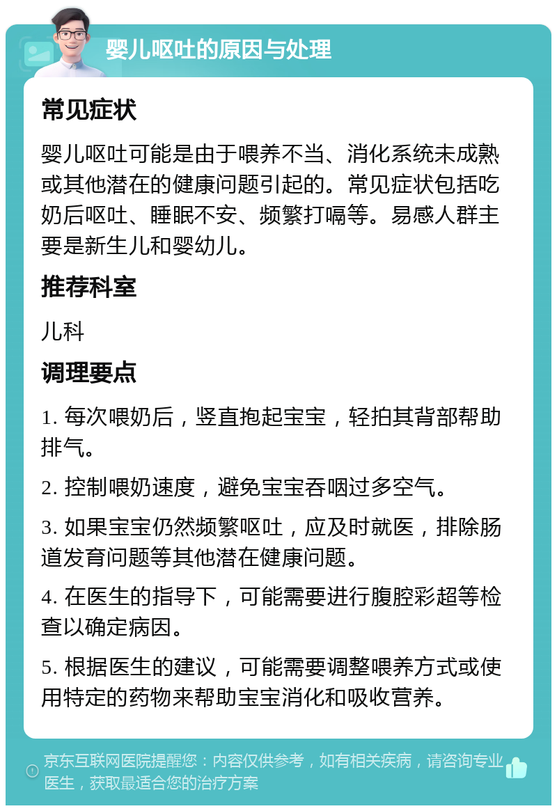 婴儿呕吐的原因与处理 常见症状 婴儿呕吐可能是由于喂养不当、消化系统未成熟或其他潜在的健康问题引起的。常见症状包括吃奶后呕吐、睡眠不安、频繁打嗝等。易感人群主要是新生儿和婴幼儿。 推荐科室 儿科 调理要点 1. 每次喂奶后，竖直抱起宝宝，轻拍其背部帮助排气。 2. 控制喂奶速度，避免宝宝吞咽过多空气。 3. 如果宝宝仍然频繁呕吐，应及时就医，排除肠道发育问题等其他潜在健康问题。 4. 在医生的指导下，可能需要进行腹腔彩超等检查以确定病因。 5. 根据医生的建议，可能需要调整喂养方式或使用特定的药物来帮助宝宝消化和吸收营养。