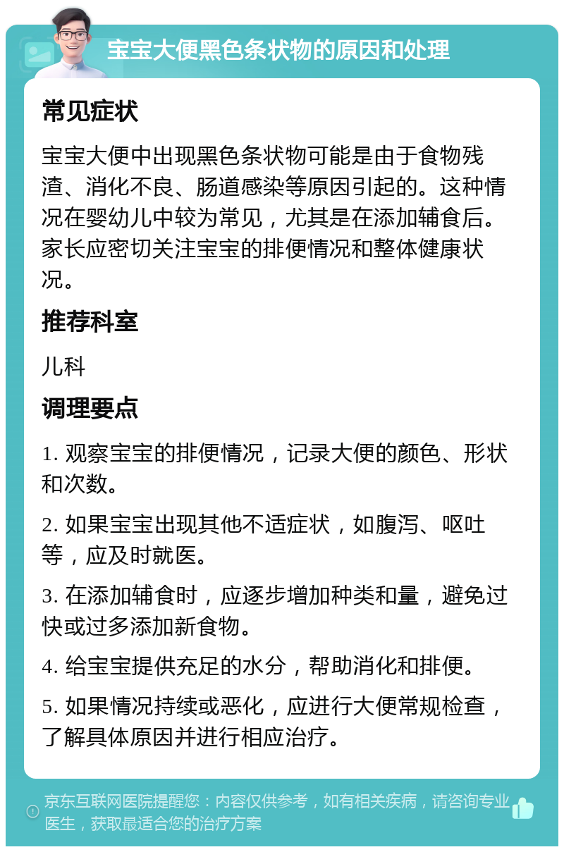 宝宝大便黑色条状物的原因和处理 常见症状 宝宝大便中出现黑色条状物可能是由于食物残渣、消化不良、肠道感染等原因引起的。这种情况在婴幼儿中较为常见，尤其是在添加辅食后。家长应密切关注宝宝的排便情况和整体健康状况。 推荐科室 儿科 调理要点 1. 观察宝宝的排便情况，记录大便的颜色、形状和次数。 2. 如果宝宝出现其他不适症状，如腹泻、呕吐等，应及时就医。 3. 在添加辅食时，应逐步增加种类和量，避免过快或过多添加新食物。 4. 给宝宝提供充足的水分，帮助消化和排便。 5. 如果情况持续或恶化，应进行大便常规检查，了解具体原因并进行相应治疗。