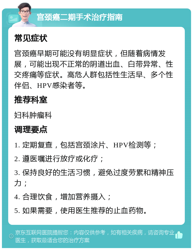 宫颈癌二期手术治疗指南 常见症状 宫颈癌早期可能没有明显症状，但随着病情发展，可能出现不正常的阴道出血、白带异常、性交疼痛等症状。高危人群包括性生活早、多个性伴侣、HPV感染者等。 推荐科室 妇科肿瘤科 调理要点 1. 定期复查，包括宫颈涂片、HPV检测等； 2. 遵医嘱进行放疗或化疗； 3. 保持良好的生活习惯，避免过度劳累和精神压力； 4. 合理饮食，增加营养摄入； 5. 如果需要，使用医生推荐的止血药物。