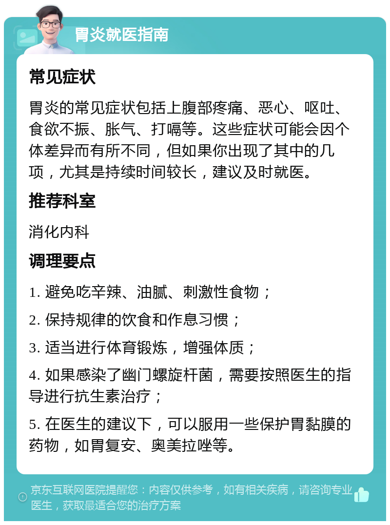 胃炎就医指南 常见症状 胃炎的常见症状包括上腹部疼痛、恶心、呕吐、食欲不振、胀气、打嗝等。这些症状可能会因个体差异而有所不同，但如果你出现了其中的几项，尤其是持续时间较长，建议及时就医。 推荐科室 消化内科 调理要点 1. 避免吃辛辣、油腻、刺激性食物； 2. 保持规律的饮食和作息习惯； 3. 适当进行体育锻炼，增强体质； 4. 如果感染了幽门螺旋杆菌，需要按照医生的指导进行抗生素治疗； 5. 在医生的建议下，可以服用一些保护胃黏膜的药物，如胃复安、奥美拉唑等。