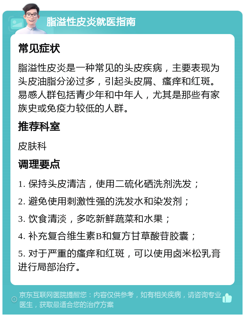 脂溢性皮炎就医指南 常见症状 脂溢性皮炎是一种常见的头皮疾病，主要表现为头皮油脂分泌过多，引起头皮屑、瘙痒和红斑。易感人群包括青少年和中年人，尤其是那些有家族史或免疫力较低的人群。 推荐科室 皮肤科 调理要点 1. 保持头皮清洁，使用二硫化硒洗剂洗发； 2. 避免使用刺激性强的洗发水和染发剂； 3. 饮食清淡，多吃新鲜蔬菜和水果； 4. 补充复合维生素B和复方甘草酸苷胶囊； 5. 对于严重的瘙痒和红斑，可以使用卤米松乳膏进行局部治疗。