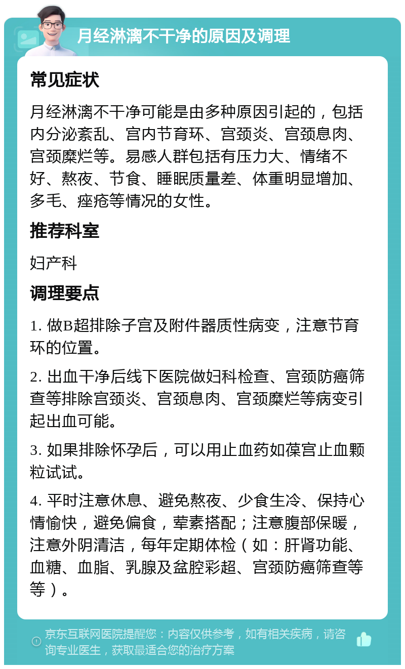 月经淋漓不干净的原因及调理 常见症状 月经淋漓不干净可能是由多种原因引起的，包括内分泌紊乱、宫内节育环、宫颈炎、宫颈息肉、宫颈糜烂等。易感人群包括有压力大、情绪不好、熬夜、节食、睡眠质量差、体重明显增加、多毛、痤疮等情况的女性。 推荐科室 妇产科 调理要点 1. 做B超排除子宫及附件器质性病变，注意节育环的位置。 2. 出血干净后线下医院做妇科检查、宫颈防癌筛查等排除宫颈炎、宫颈息肉、宫颈糜烂等病变引起出血可能。 3. 如果排除怀孕后，可以用止血药如葆宫止血颗粒试试。 4. 平时注意休息、避免熬夜、少食生冷、保持心情愉快，避免偏食，荤素搭配；注意腹部保暖，注意外阴清洁，每年定期体检（如：肝肾功能、血糖、血脂、乳腺及盆腔彩超、宫颈防癌筛查等等）。