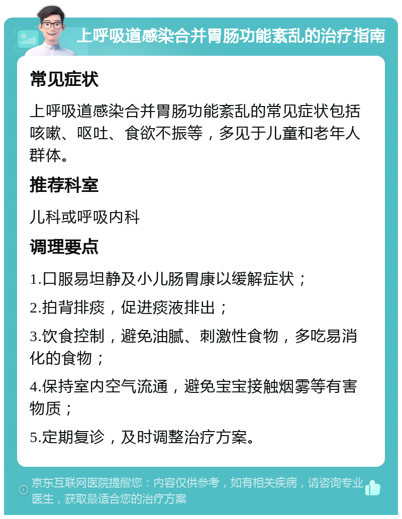 上呼吸道感染合并胃肠功能紊乱的治疗指南 常见症状 上呼吸道感染合并胃肠功能紊乱的常见症状包括咳嗽、呕吐、食欲不振等，多见于儿童和老年人群体。 推荐科室 儿科或呼吸内科 调理要点 1.口服易坦静及小儿肠胃康以缓解症状； 2.拍背排痰，促进痰液排出； 3.饮食控制，避免油腻、刺激性食物，多吃易消化的食物； 4.保持室内空气流通，避免宝宝接触烟雾等有害物质； 5.定期复诊，及时调整治疗方案。