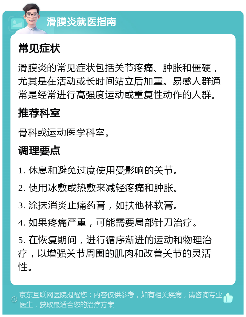 滑膜炎就医指南 常见症状 滑膜炎的常见症状包括关节疼痛、肿胀和僵硬，尤其是在活动或长时间站立后加重。易感人群通常是经常进行高强度运动或重复性动作的人群。 推荐科室 骨科或运动医学科室。 调理要点 1. 休息和避免过度使用受影响的关节。 2. 使用冰敷或热敷来减轻疼痛和肿胀。 3. 涂抹消炎止痛药膏，如扶他林软膏。 4. 如果疼痛严重，可能需要局部针刀治疗。 5. 在恢复期间，进行循序渐进的运动和物理治疗，以增强关节周围的肌肉和改善关节的灵活性。