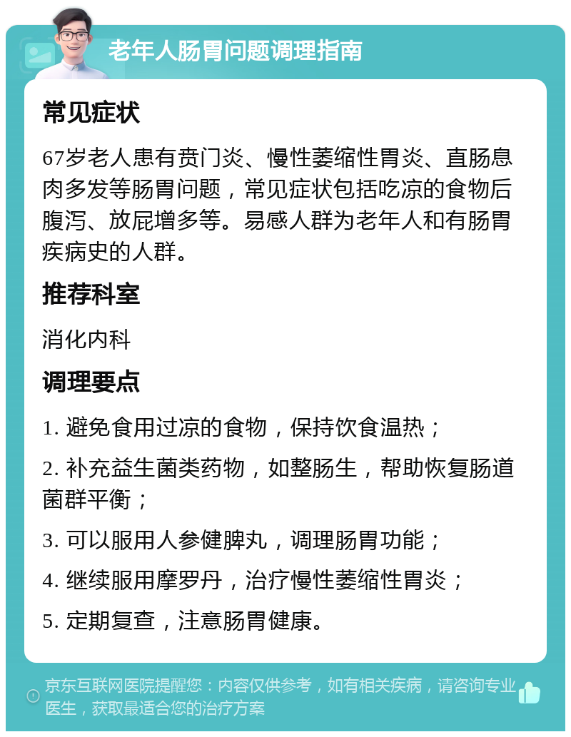 老年人肠胃问题调理指南 常见症状 67岁老人患有贲门炎、慢性萎缩性胃炎、直肠息肉多发等肠胃问题，常见症状包括吃凉的食物后腹泻、放屁增多等。易感人群为老年人和有肠胃疾病史的人群。 推荐科室 消化内科 调理要点 1. 避免食用过凉的食物，保持饮食温热； 2. 补充益生菌类药物，如整肠生，帮助恢复肠道菌群平衡； 3. 可以服用人参健脾丸，调理肠胃功能； 4. 继续服用摩罗丹，治疗慢性萎缩性胃炎； 5. 定期复查，注意肠胃健康。