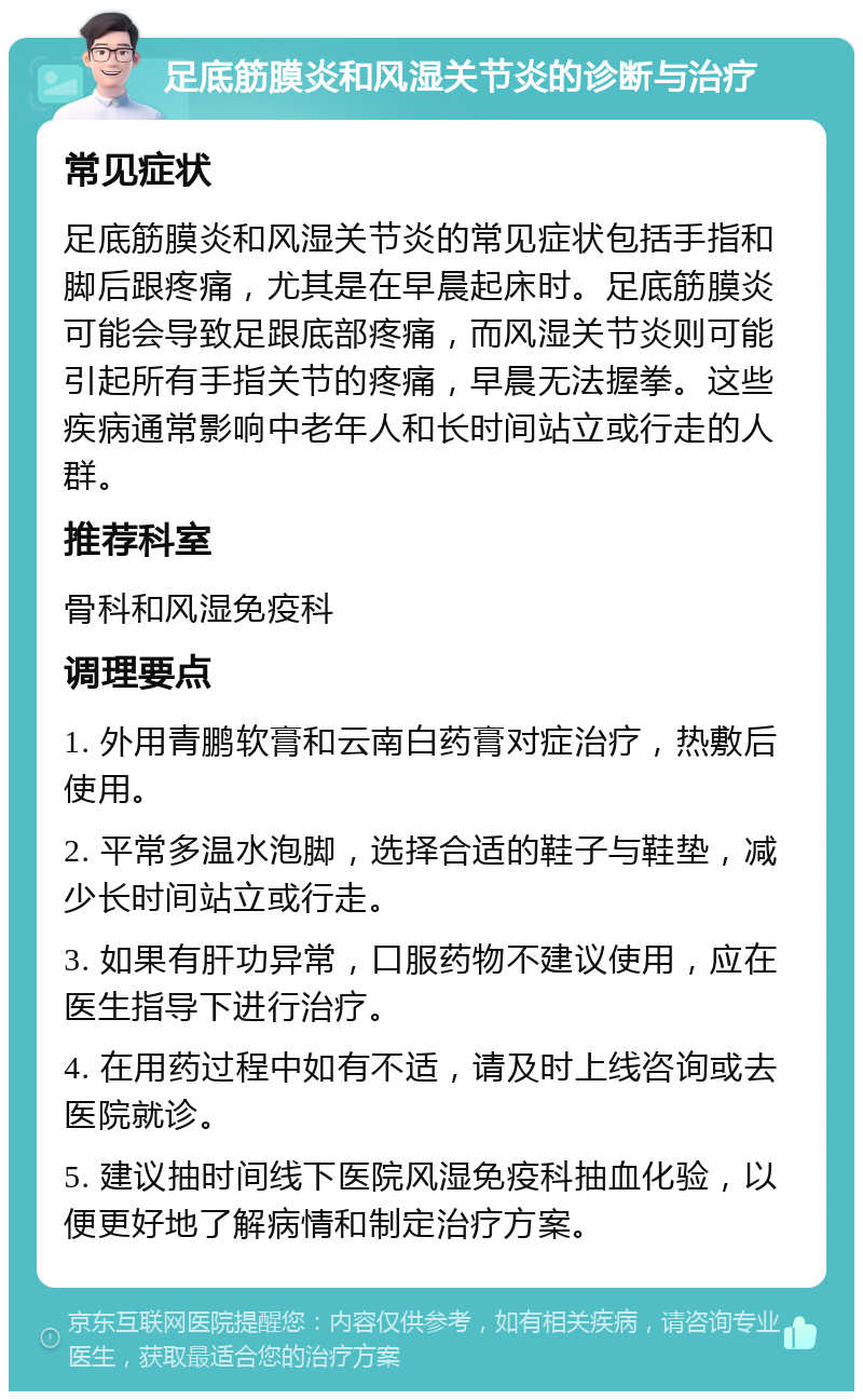 足底筋膜炎和风湿关节炎的诊断与治疗 常见症状 足底筋膜炎和风湿关节炎的常见症状包括手指和脚后跟疼痛，尤其是在早晨起床时。足底筋膜炎可能会导致足跟底部疼痛，而风湿关节炎则可能引起所有手指关节的疼痛，早晨无法握拳。这些疾病通常影响中老年人和长时间站立或行走的人群。 推荐科室 骨科和风湿免疫科 调理要点 1. 外用青鹏软膏和云南白药膏对症治疗，热敷后使用。 2. 平常多温水泡脚，选择合适的鞋子与鞋垫，减少长时间站立或行走。 3. 如果有肝功异常，口服药物不建议使用，应在医生指导下进行治疗。 4. 在用药过程中如有不适，请及时上线咨询或去医院就诊。 5. 建议抽时间线下医院风湿免疫科抽血化验，以便更好地了解病情和制定治疗方案。