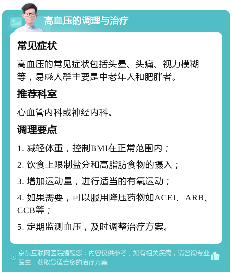 高血压的调理与治疗 常见症状 高血压的常见症状包括头晕、头痛、视力模糊等，易感人群主要是中老年人和肥胖者。 推荐科室 心血管内科或神经内科。 调理要点 1. 减轻体重，控制BMI在正常范围内； 2. 饮食上限制盐分和高脂肪食物的摄入； 3. 增加运动量，进行适当的有氧运动； 4. 如果需要，可以服用降压药物如ACEI、ARB、CCB等； 5. 定期监测血压，及时调整治疗方案。