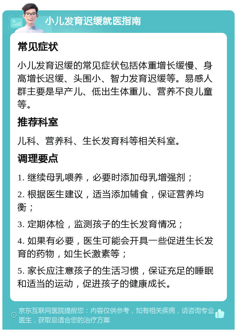 小儿发育迟缓就医指南 常见症状 小儿发育迟缓的常见症状包括体重增长缓慢、身高增长迟缓、头围小、智力发育迟缓等。易感人群主要是早产儿、低出生体重儿、营养不良儿童等。 推荐科室 儿科、营养科、生长发育科等相关科室。 调理要点 1. 继续母乳喂养，必要时添加母乳增强剂； 2. 根据医生建议，适当添加辅食，保证营养均衡； 3. 定期体检，监测孩子的生长发育情况； 4. 如果有必要，医生可能会开具一些促进生长发育的药物，如生长激素等； 5. 家长应注意孩子的生活习惯，保证充足的睡眠和适当的运动，促进孩子的健康成长。