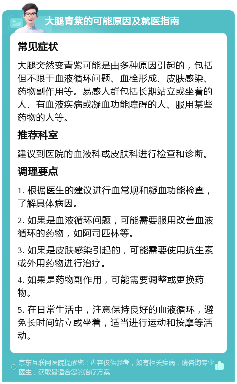 大腿青紫的可能原因及就医指南 常见症状 大腿突然变青紫可能是由多种原因引起的，包括但不限于血液循环问题、血栓形成、皮肤感染、药物副作用等。易感人群包括长期站立或坐着的人、有血液疾病或凝血功能障碍的人、服用某些药物的人等。 推荐科室 建议到医院的血液科或皮肤科进行检查和诊断。 调理要点 1. 根据医生的建议进行血常规和凝血功能检查，了解具体病因。 2. 如果是血液循环问题，可能需要服用改善血液循环的药物，如阿司匹林等。 3. 如果是皮肤感染引起的，可能需要使用抗生素或外用药物进行治疗。 4. 如果是药物副作用，可能需要调整或更换药物。 5. 在日常生活中，注意保持良好的血液循环，避免长时间站立或坐着，适当进行运动和按摩等活动。