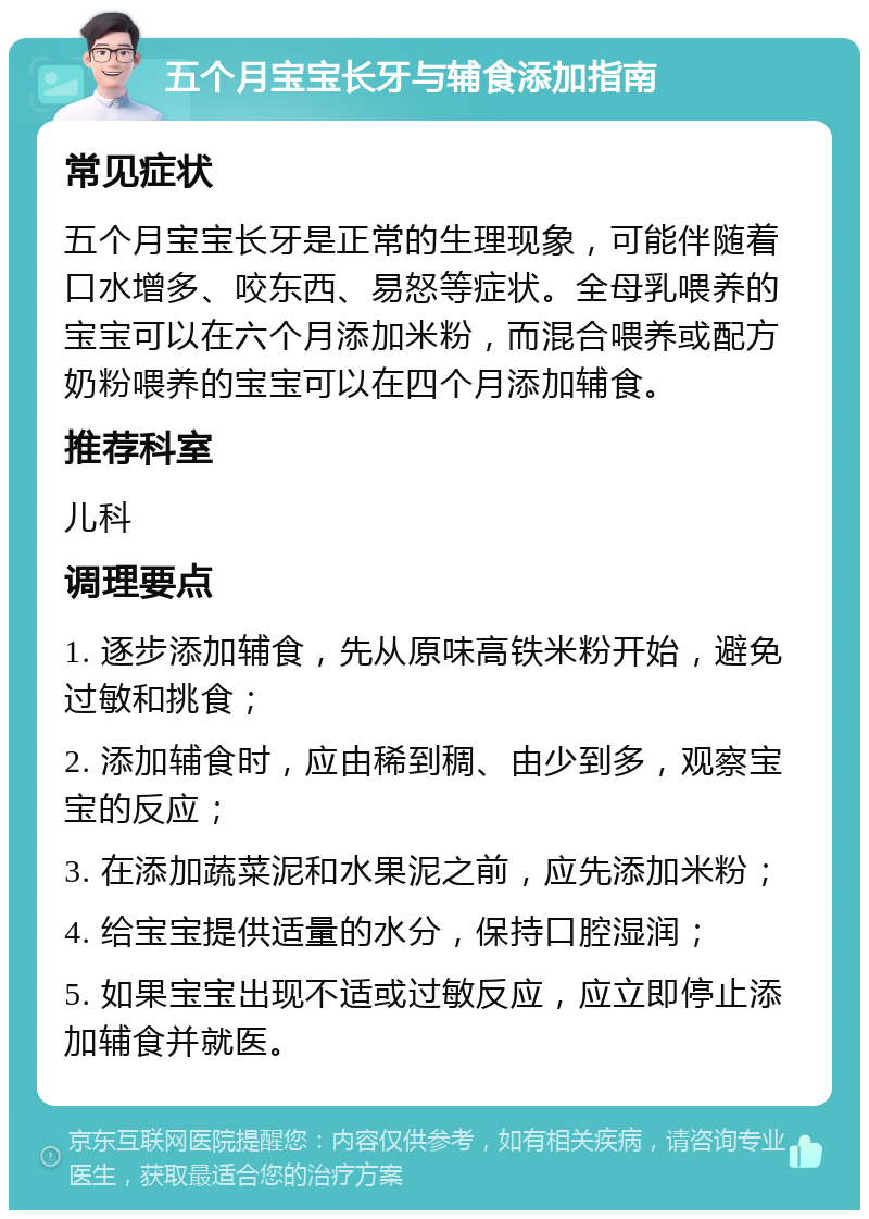 五个月宝宝长牙与辅食添加指南 常见症状 五个月宝宝长牙是正常的生理现象，可能伴随着口水增多、咬东西、易怒等症状。全母乳喂养的宝宝可以在六个月添加米粉，而混合喂养或配方奶粉喂养的宝宝可以在四个月添加辅食。 推荐科室 儿科 调理要点 1. 逐步添加辅食，先从原味高铁米粉开始，避免过敏和挑食； 2. 添加辅食时，应由稀到稠、由少到多，观察宝宝的反应； 3. 在添加蔬菜泥和水果泥之前，应先添加米粉； 4. 给宝宝提供适量的水分，保持口腔湿润； 5. 如果宝宝出现不适或过敏反应，应立即停止添加辅食并就医。