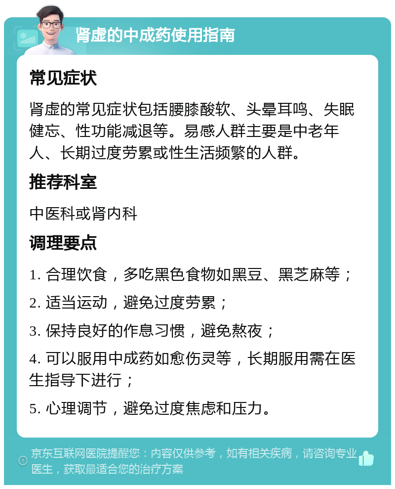 肾虚的中成药使用指南 常见症状 肾虚的常见症状包括腰膝酸软、头晕耳鸣、失眠健忘、性功能减退等。易感人群主要是中老年人、长期过度劳累或性生活频繁的人群。 推荐科室 中医科或肾内科 调理要点 1. 合理饮食，多吃黑色食物如黑豆、黑芝麻等； 2. 适当运动，避免过度劳累； 3. 保持良好的作息习惯，避免熬夜； 4. 可以服用中成药如愈伤灵等，长期服用需在医生指导下进行； 5. 心理调节，避免过度焦虑和压力。