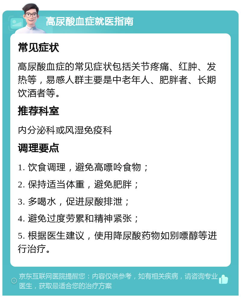 高尿酸血症就医指南 常见症状 高尿酸血症的常见症状包括关节疼痛、红肿、发热等，易感人群主要是中老年人、肥胖者、长期饮酒者等。 推荐科室 内分泌科或风湿免疫科 调理要点 1. 饮食调理，避免高嘌呤食物； 2. 保持适当体重，避免肥胖； 3. 多喝水，促进尿酸排泄； 4. 避免过度劳累和精神紧张； 5. 根据医生建议，使用降尿酸药物如别嘌醇等进行治疗。