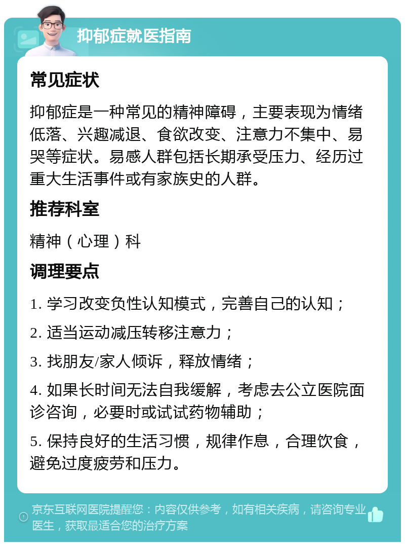 抑郁症就医指南 常见症状 抑郁症是一种常见的精神障碍，主要表现为情绪低落、兴趣减退、食欲改变、注意力不集中、易哭等症状。易感人群包括长期承受压力、经历过重大生活事件或有家族史的人群。 推荐科室 精神（心理）科 调理要点 1. 学习改变负性认知模式，完善自己的认知； 2. 适当运动减压转移注意力； 3. 找朋友/家人倾诉，释放情绪； 4. 如果长时间无法自我缓解，考虑去公立医院面诊咨询，必要时或试试药物辅助； 5. 保持良好的生活习惯，规律作息，合理饮食，避免过度疲劳和压力。