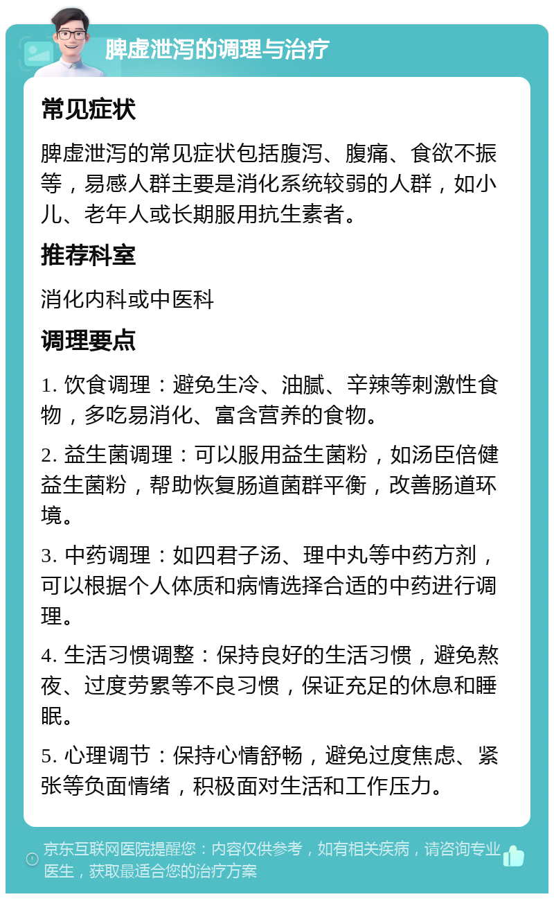 脾虚泄泻的调理与治疗 常见症状 脾虚泄泻的常见症状包括腹泻、腹痛、食欲不振等，易感人群主要是消化系统较弱的人群，如小儿、老年人或长期服用抗生素者。 推荐科室 消化内科或中医科 调理要点 1. 饮食调理：避免生冷、油腻、辛辣等刺激性食物，多吃易消化、富含营养的食物。 2. 益生菌调理：可以服用益生菌粉，如汤臣倍健 益生菌粉，帮助恢复肠道菌群平衡，改善肠道环境。 3. 中药调理：如四君子汤、理中丸等中药方剂，可以根据个人体质和病情选择合适的中药进行调理。 4. 生活习惯调整：保持良好的生活习惯，避免熬夜、过度劳累等不良习惯，保证充足的休息和睡眠。 5. 心理调节：保持心情舒畅，避免过度焦虑、紧张等负面情绪，积极面对生活和工作压力。