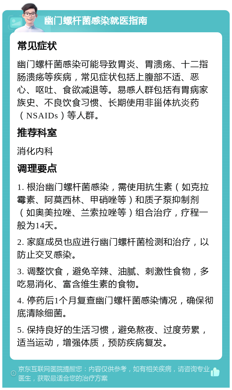 幽门螺杆菌感染就医指南 常见症状 幽门螺杆菌感染可能导致胃炎、胃溃疡、十二指肠溃疡等疾病，常见症状包括上腹部不适、恶心、呕吐、食欲减退等。易感人群包括有胃病家族史、不良饮食习惯、长期使用非甾体抗炎药（NSAIDs）等人群。 推荐科室 消化内科 调理要点 1. 根治幽门螺杆菌感染，需使用抗生素（如克拉霉素、阿莫西林、甲硝唑等）和质子泵抑制剂（如奥美拉唑、兰索拉唑等）组合治疗，疗程一般为14天。 2. 家庭成员也应进行幽门螺杆菌检测和治疗，以防止交叉感染。 3. 调整饮食，避免辛辣、油腻、刺激性食物，多吃易消化、富含维生素的食物。 4. 停药后1个月复查幽门螺杆菌感染情况，确保彻底清除细菌。 5. 保持良好的生活习惯，避免熬夜、过度劳累，适当运动，增强体质，预防疾病复发。