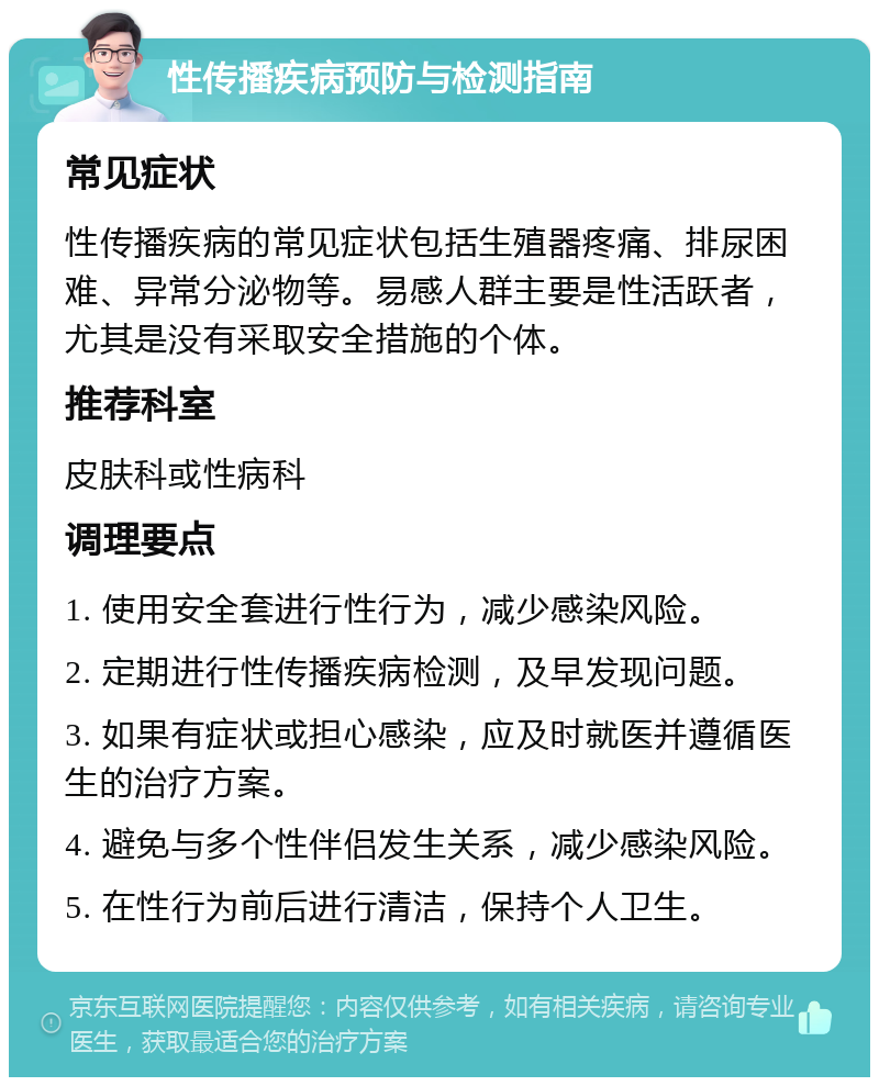 性传播疾病预防与检测指南 常见症状 性传播疾病的常见症状包括生殖器疼痛、排尿困难、异常分泌物等。易感人群主要是性活跃者，尤其是没有采取安全措施的个体。 推荐科室 皮肤科或性病科 调理要点 1. 使用安全套进行性行为，减少感染风险。 2. 定期进行性传播疾病检测，及早发现问题。 3. 如果有症状或担心感染，应及时就医并遵循医生的治疗方案。 4. 避免与多个性伴侣发生关系，减少感染风险。 5. 在性行为前后进行清洁，保持个人卫生。