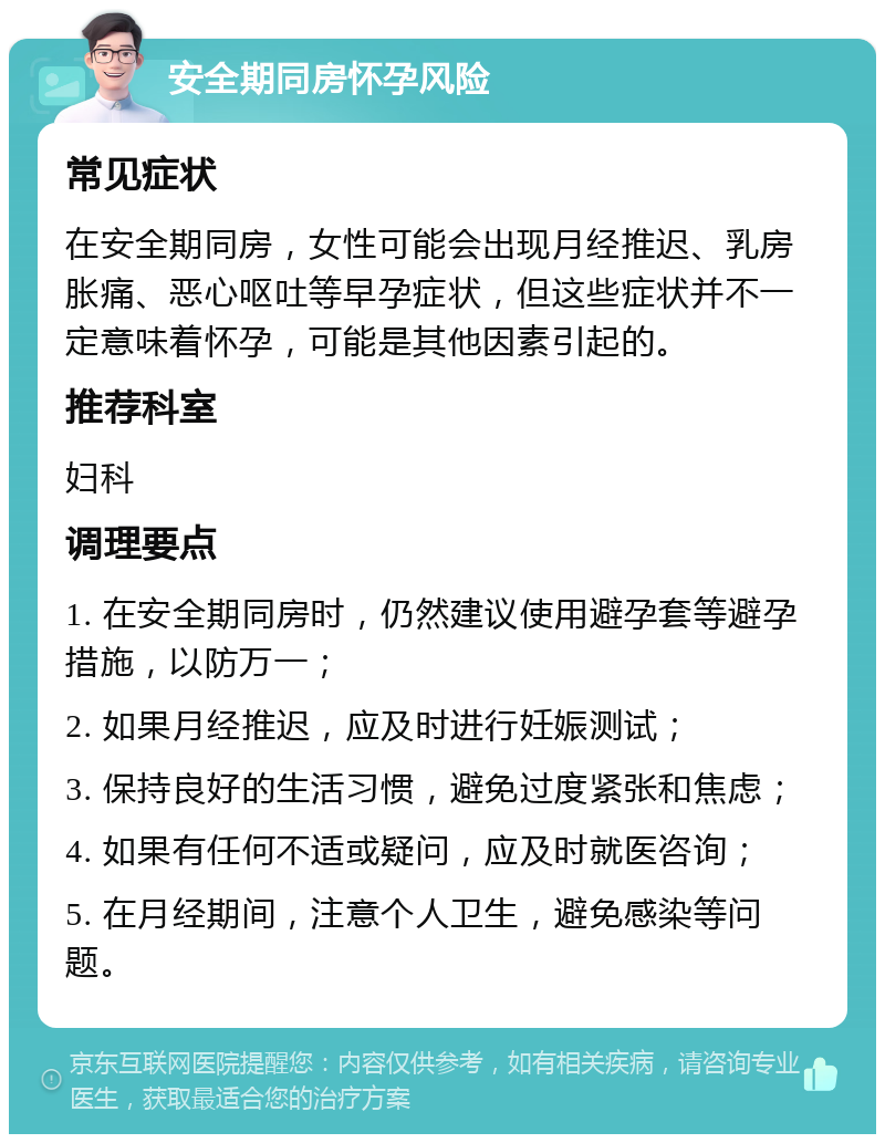 安全期同房怀孕风险 常见症状 在安全期同房，女性可能会出现月经推迟、乳房胀痛、恶心呕吐等早孕症状，但这些症状并不一定意味着怀孕，可能是其他因素引起的。 推荐科室 妇科 调理要点 1. 在安全期同房时，仍然建议使用避孕套等避孕措施，以防万一； 2. 如果月经推迟，应及时进行妊娠测试； 3. 保持良好的生活习惯，避免过度紧张和焦虑； 4. 如果有任何不适或疑问，应及时就医咨询； 5. 在月经期间，注意个人卫生，避免感染等问题。